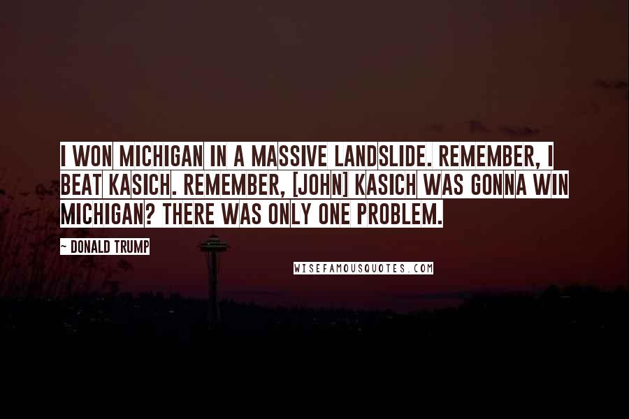 Donald Trump Quotes: I won Michigan in a massive landslide. Remember, I beat Kasich. Remember, [John] Kasich was gonna win Michigan? There was only one problem.