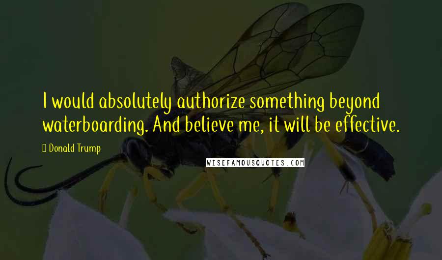 Donald Trump Quotes: I would absolutely authorize something beyond waterboarding. And believe me, it will be effective.