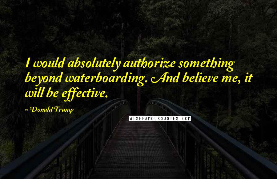 Donald Trump Quotes: I would absolutely authorize something beyond waterboarding. And believe me, it will be effective.