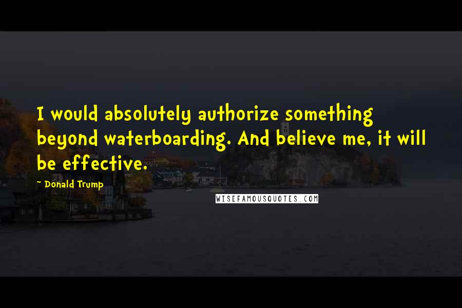 Donald Trump Quotes: I would absolutely authorize something beyond waterboarding. And believe me, it will be effective.