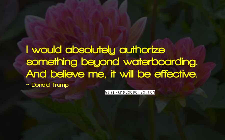 Donald Trump Quotes: I would absolutely authorize something beyond waterboarding. And believe me, it will be effective.