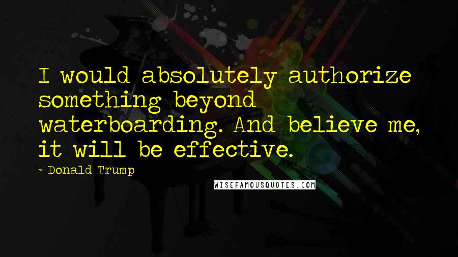 Donald Trump Quotes: I would absolutely authorize something beyond waterboarding. And believe me, it will be effective.