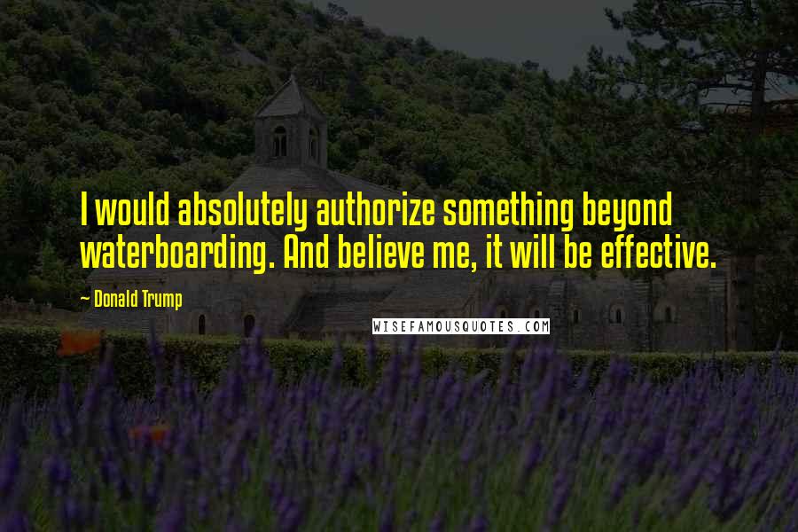 Donald Trump Quotes: I would absolutely authorize something beyond waterboarding. And believe me, it will be effective.