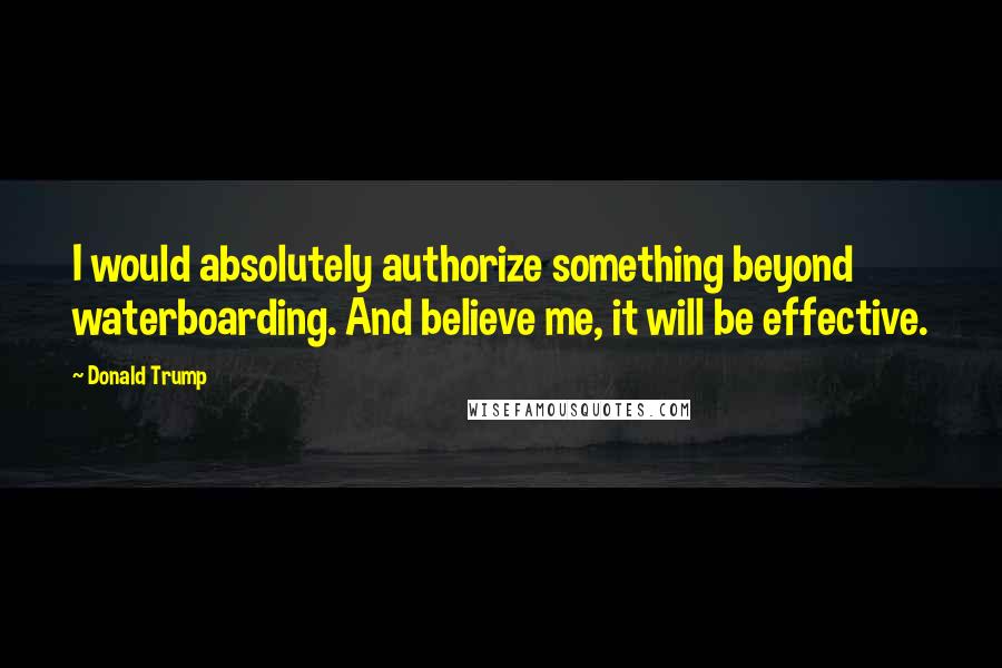 Donald Trump Quotes: I would absolutely authorize something beyond waterboarding. And believe me, it will be effective.