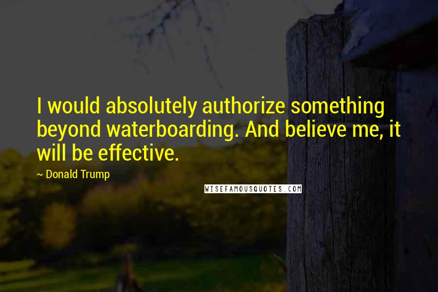 Donald Trump Quotes: I would absolutely authorize something beyond waterboarding. And believe me, it will be effective.