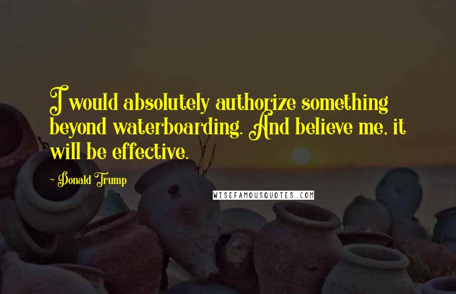 Donald Trump Quotes: I would absolutely authorize something beyond waterboarding. And believe me, it will be effective.