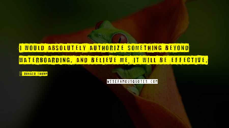 Donald Trump Quotes: I would absolutely authorize something beyond waterboarding. And believe me, it will be effective.