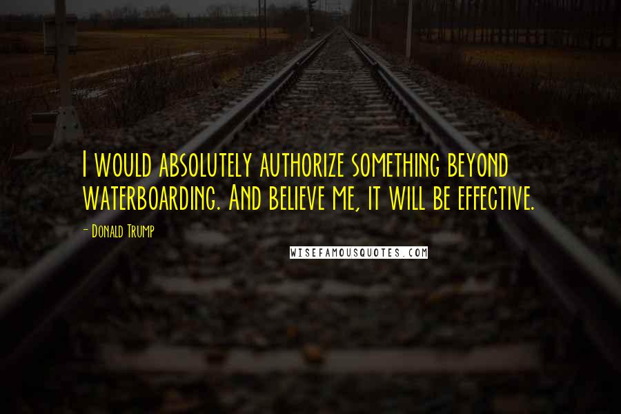 Donald Trump Quotes: I would absolutely authorize something beyond waterboarding. And believe me, it will be effective.