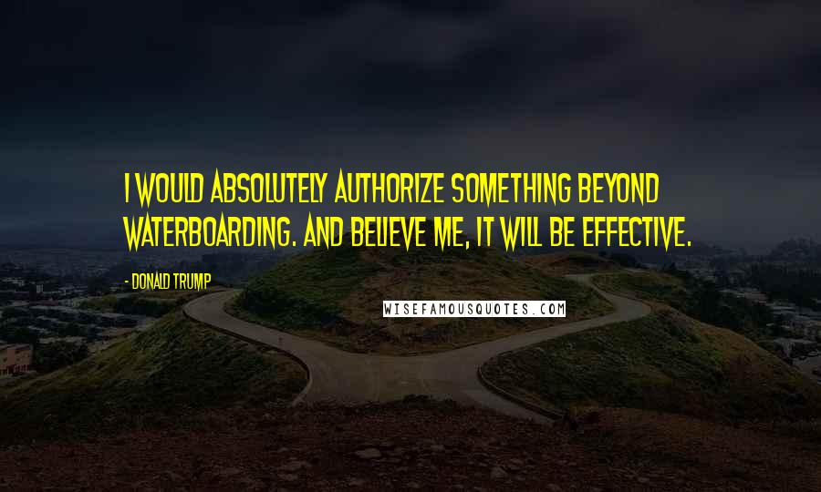 Donald Trump Quotes: I would absolutely authorize something beyond waterboarding. And believe me, it will be effective.