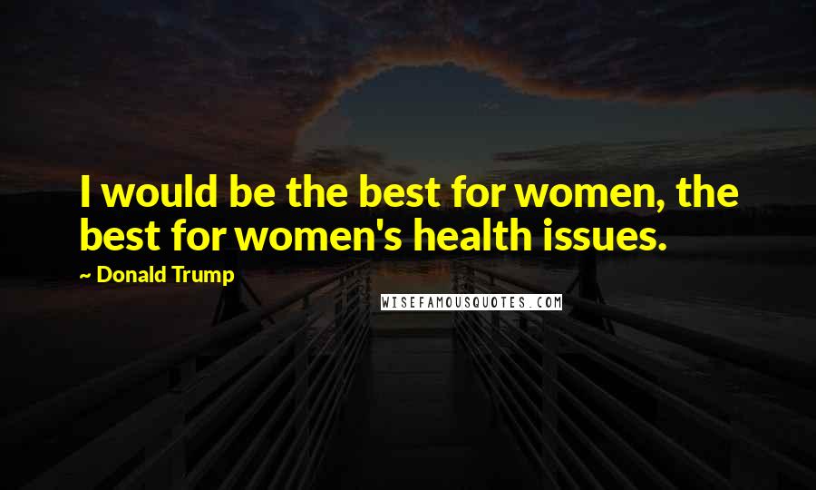 Donald Trump Quotes: I would be the best for women, the best for women's health issues.