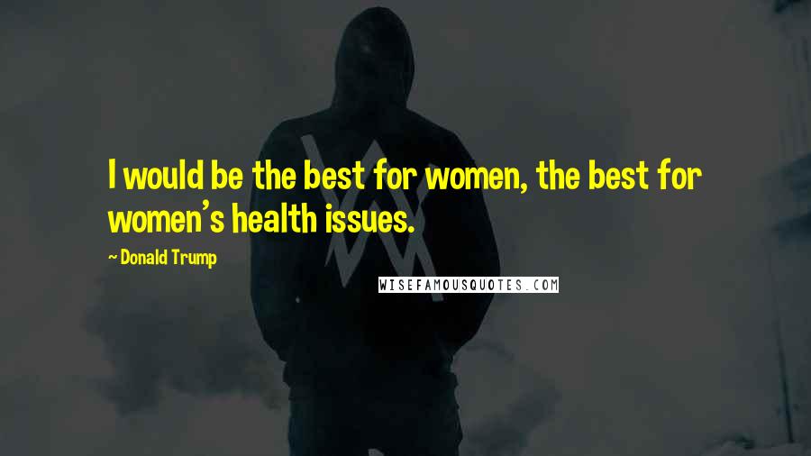 Donald Trump Quotes: I would be the best for women, the best for women's health issues.