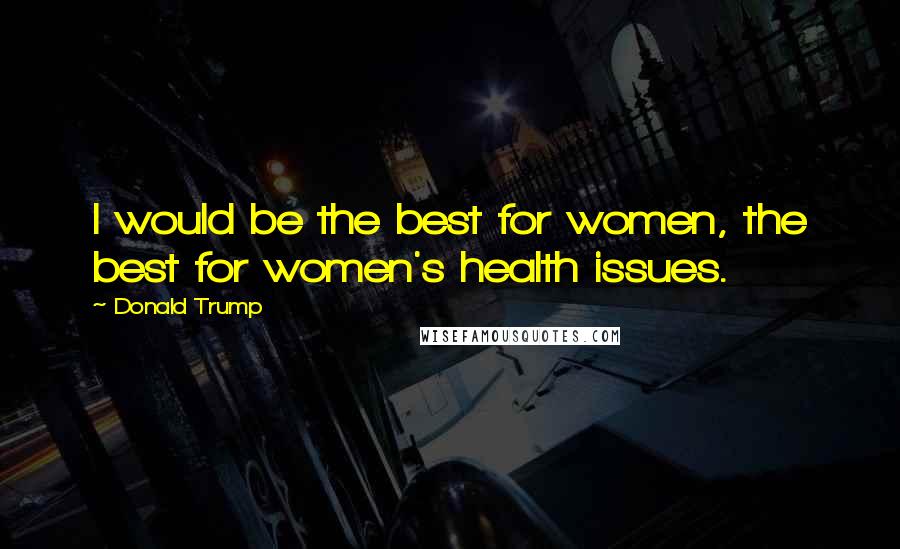 Donald Trump Quotes: I would be the best for women, the best for women's health issues.