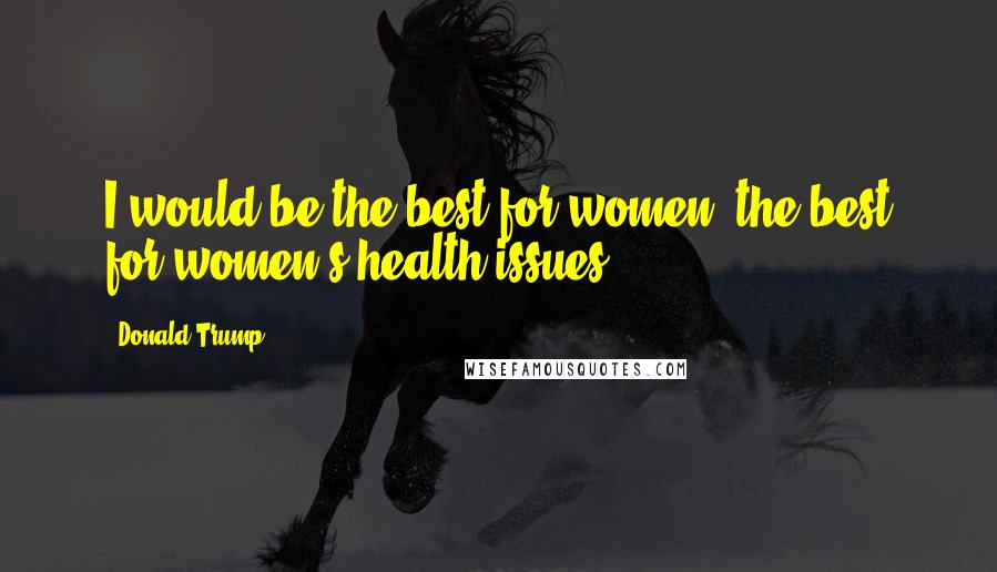 Donald Trump Quotes: I would be the best for women, the best for women's health issues.