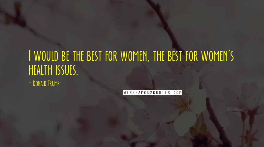 Donald Trump Quotes: I would be the best for women, the best for women's health issues.