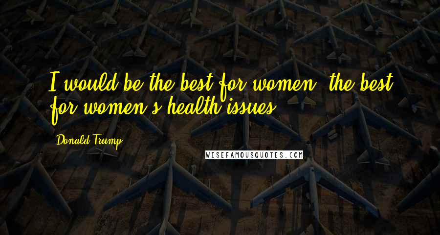 Donald Trump Quotes: I would be the best for women, the best for women's health issues.