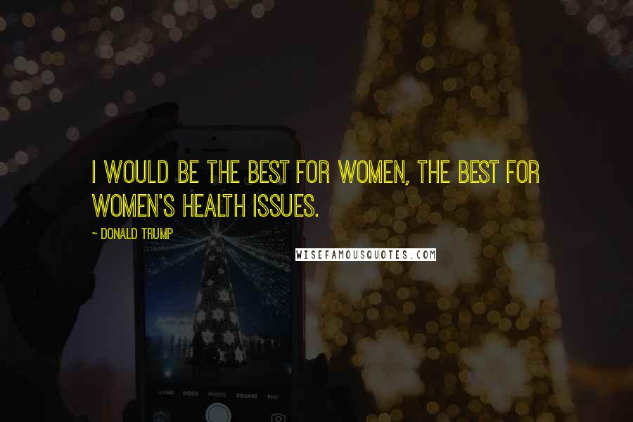 Donald Trump Quotes: I would be the best for women, the best for women's health issues.