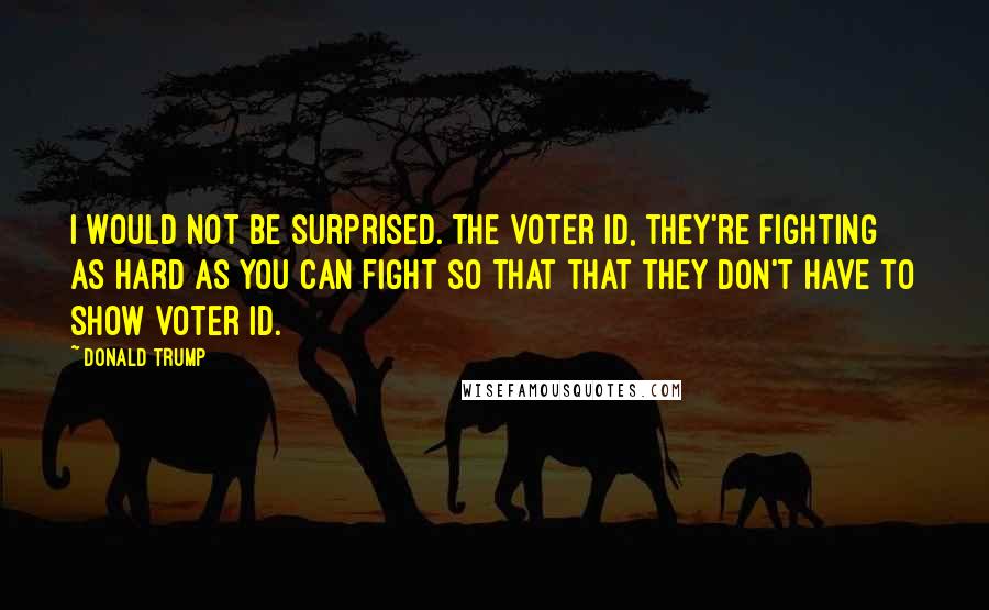 Donald Trump Quotes: I would not be surprised. The voter ID, they're fighting as hard as you can fight so that that they don't have to show voter ID.