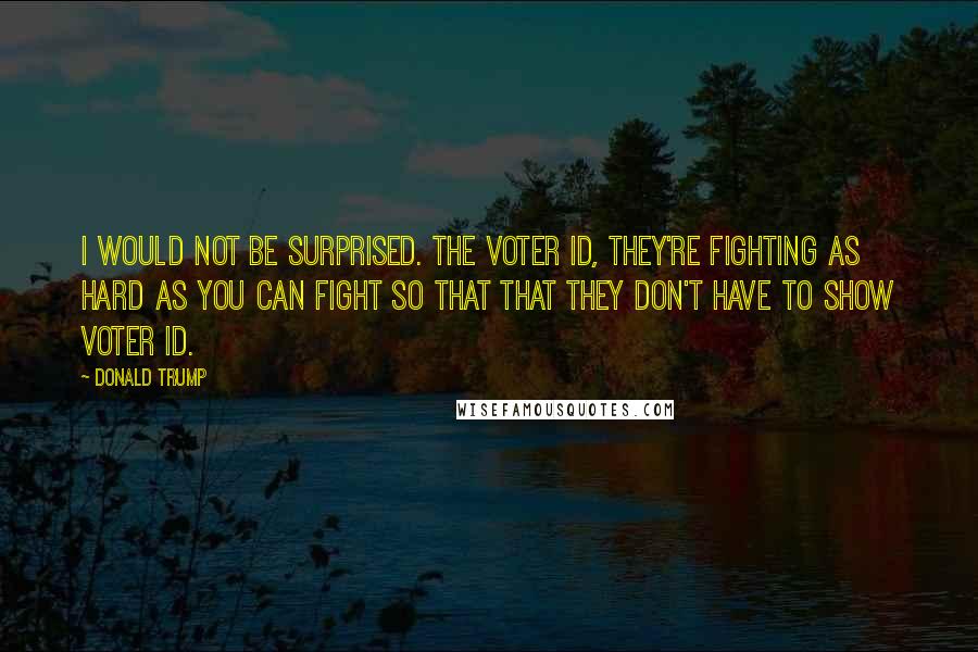 Donald Trump Quotes: I would not be surprised. The voter ID, they're fighting as hard as you can fight so that that they don't have to show voter ID.