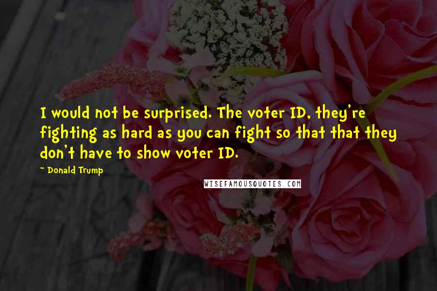 Donald Trump Quotes: I would not be surprised. The voter ID, they're fighting as hard as you can fight so that that they don't have to show voter ID.