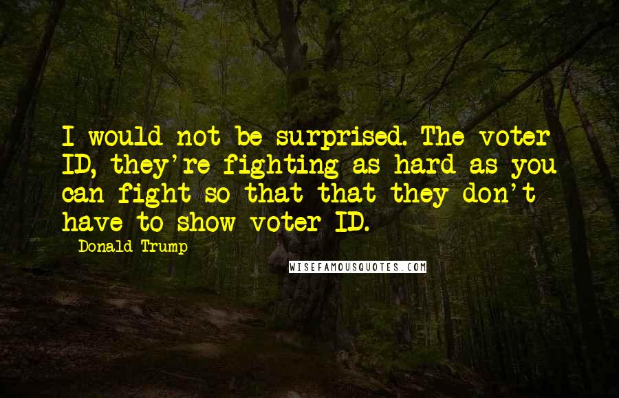 Donald Trump Quotes: I would not be surprised. The voter ID, they're fighting as hard as you can fight so that that they don't have to show voter ID.