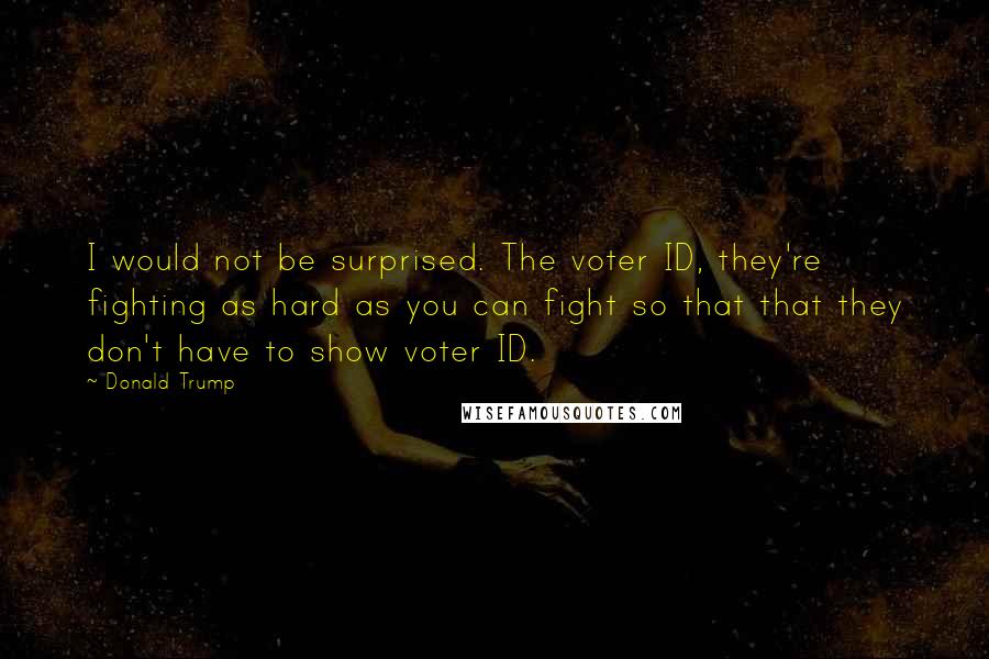Donald Trump Quotes: I would not be surprised. The voter ID, they're fighting as hard as you can fight so that that they don't have to show voter ID.