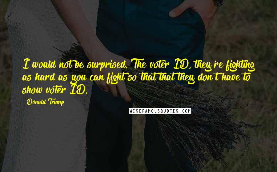 Donald Trump Quotes: I would not be surprised. The voter ID, they're fighting as hard as you can fight so that that they don't have to show voter ID.