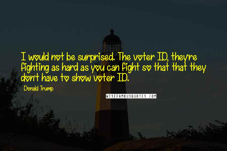 Donald Trump Quotes: I would not be surprised. The voter ID, they're fighting as hard as you can fight so that that they don't have to show voter ID.