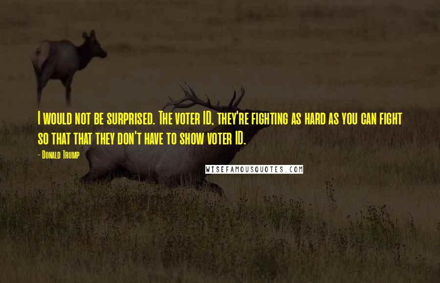 Donald Trump Quotes: I would not be surprised. The voter ID, they're fighting as hard as you can fight so that that they don't have to show voter ID.