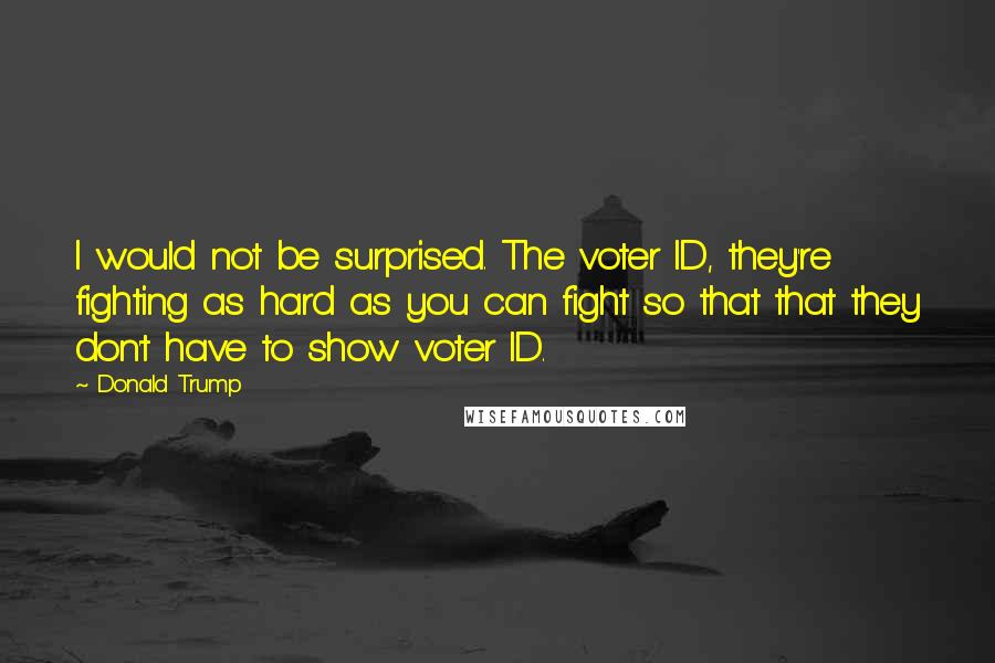 Donald Trump Quotes: I would not be surprised. The voter ID, they're fighting as hard as you can fight so that that they don't have to show voter ID.