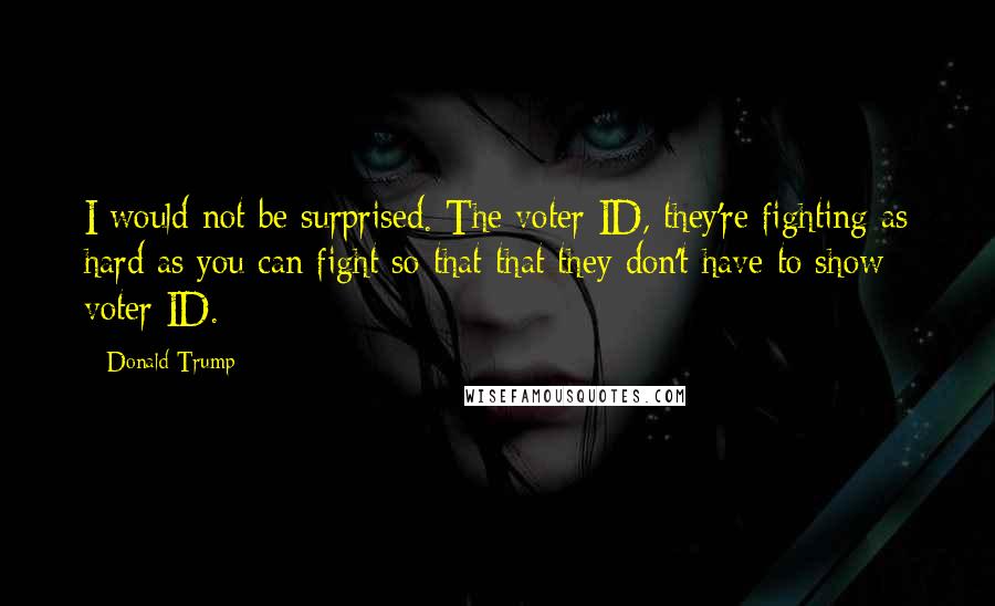 Donald Trump Quotes: I would not be surprised. The voter ID, they're fighting as hard as you can fight so that that they don't have to show voter ID.