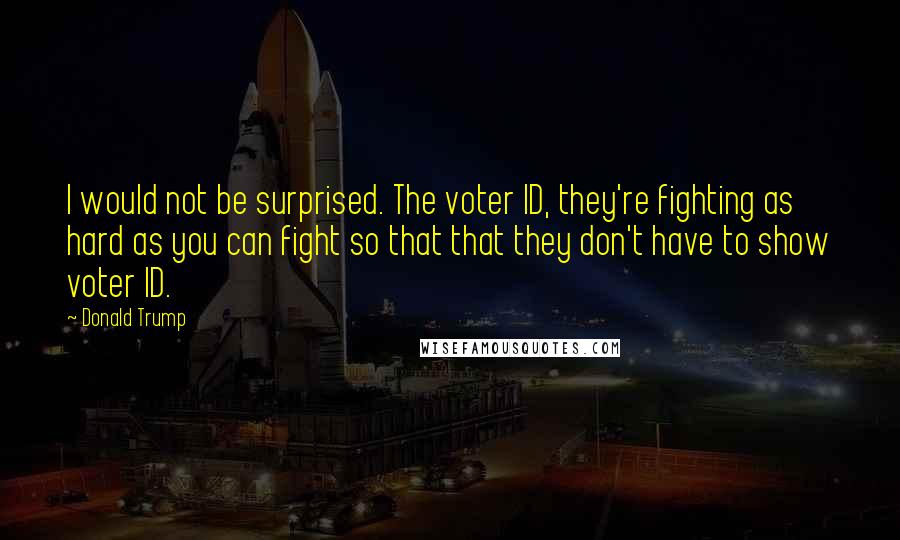 Donald Trump Quotes: I would not be surprised. The voter ID, they're fighting as hard as you can fight so that that they don't have to show voter ID.