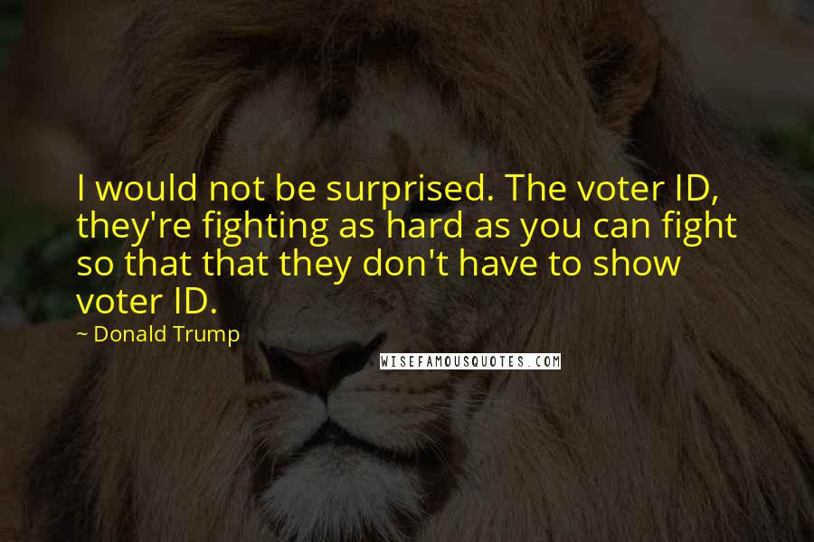 Donald Trump Quotes: I would not be surprised. The voter ID, they're fighting as hard as you can fight so that that they don't have to show voter ID.