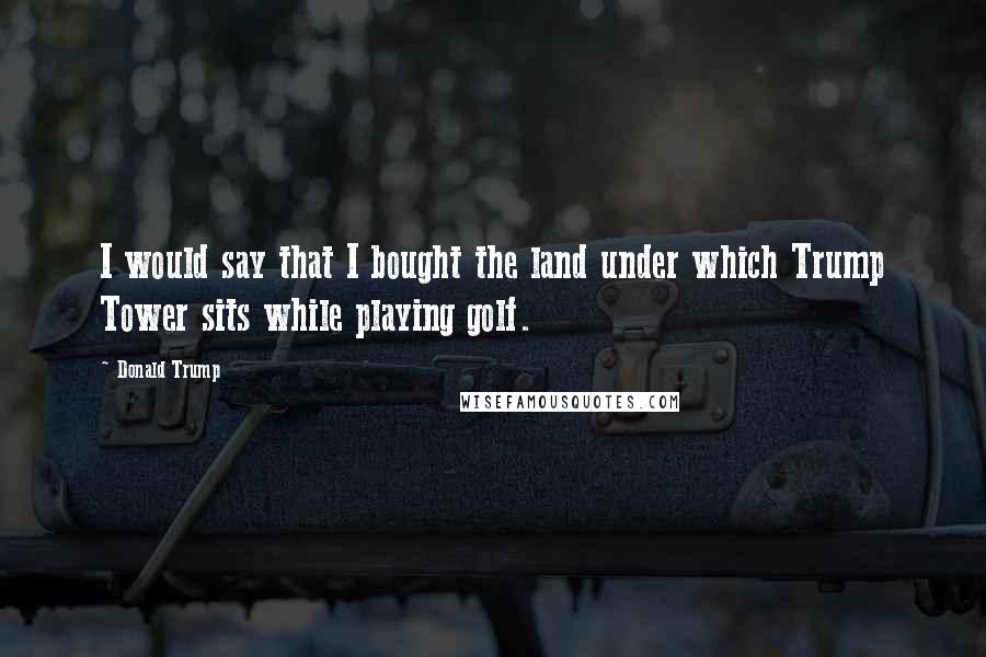 Donald Trump Quotes: I would say that I bought the land under which Trump Tower sits while playing golf.