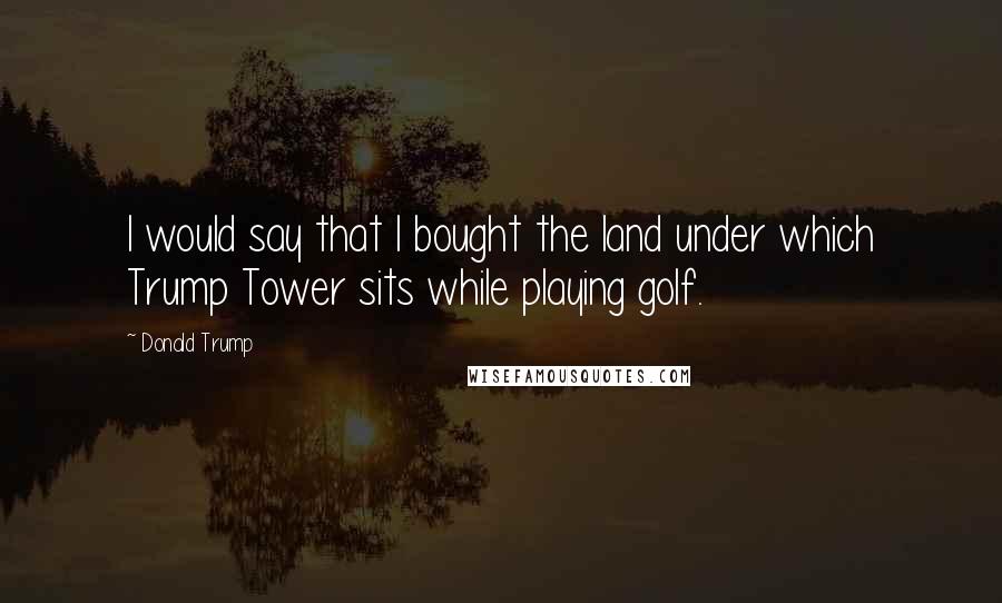 Donald Trump Quotes: I would say that I bought the land under which Trump Tower sits while playing golf.