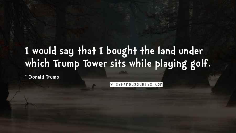 Donald Trump Quotes: I would say that I bought the land under which Trump Tower sits while playing golf.