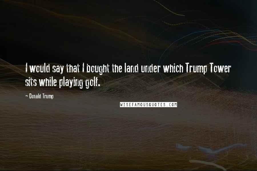 Donald Trump Quotes: I would say that I bought the land under which Trump Tower sits while playing golf.