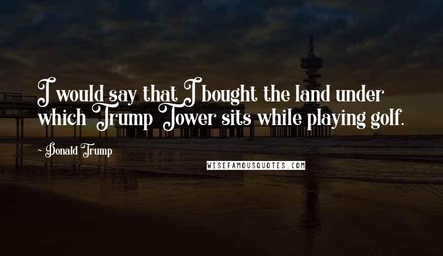 Donald Trump Quotes: I would say that I bought the land under which Trump Tower sits while playing golf.