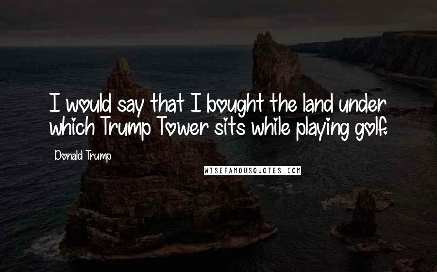 Donald Trump Quotes: I would say that I bought the land under which Trump Tower sits while playing golf.