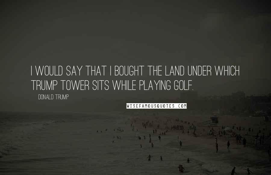 Donald Trump Quotes: I would say that I bought the land under which Trump Tower sits while playing golf.