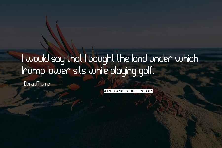 Donald Trump Quotes: I would say that I bought the land under which Trump Tower sits while playing golf.