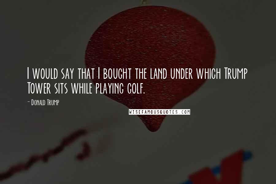 Donald Trump Quotes: I would say that I bought the land under which Trump Tower sits while playing golf.