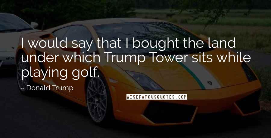 Donald Trump Quotes: I would say that I bought the land under which Trump Tower sits while playing golf.
