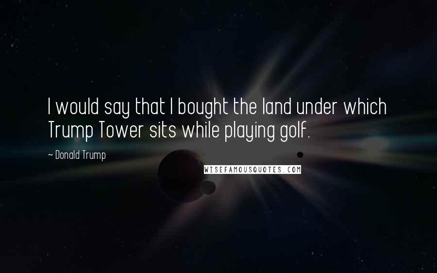 Donald Trump Quotes: I would say that I bought the land under which Trump Tower sits while playing golf.