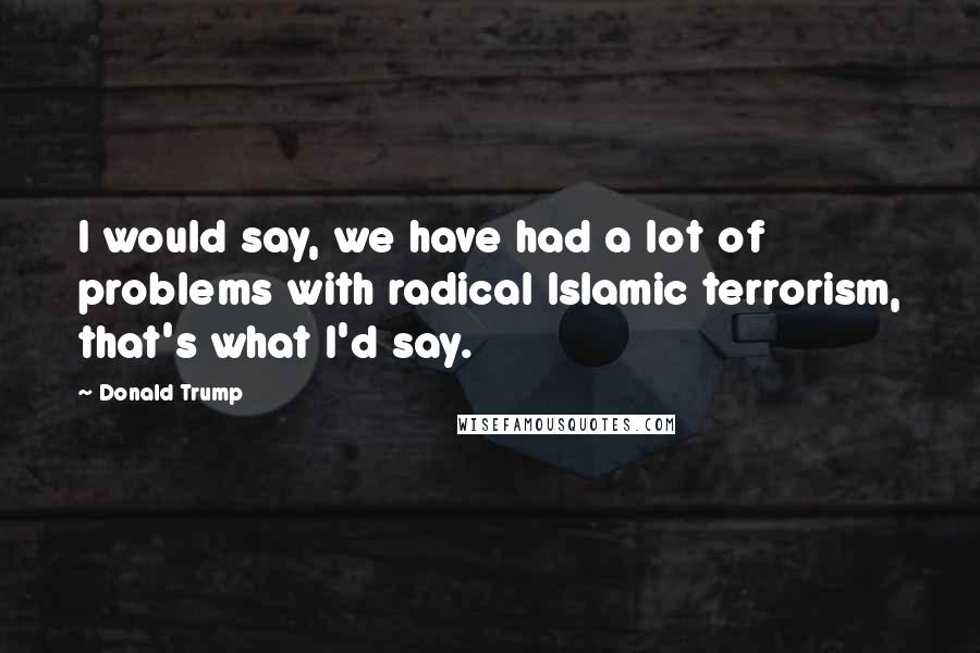 Donald Trump Quotes: I would say, we have had a lot of problems with radical Islamic terrorism, that's what I'd say.