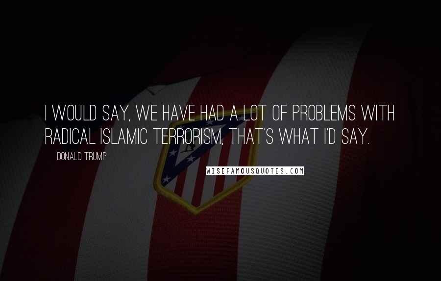 Donald Trump Quotes: I would say, we have had a lot of problems with radical Islamic terrorism, that's what I'd say.