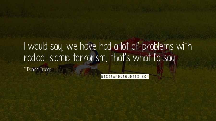 Donald Trump Quotes: I would say, we have had a lot of problems with radical Islamic terrorism, that's what I'd say.