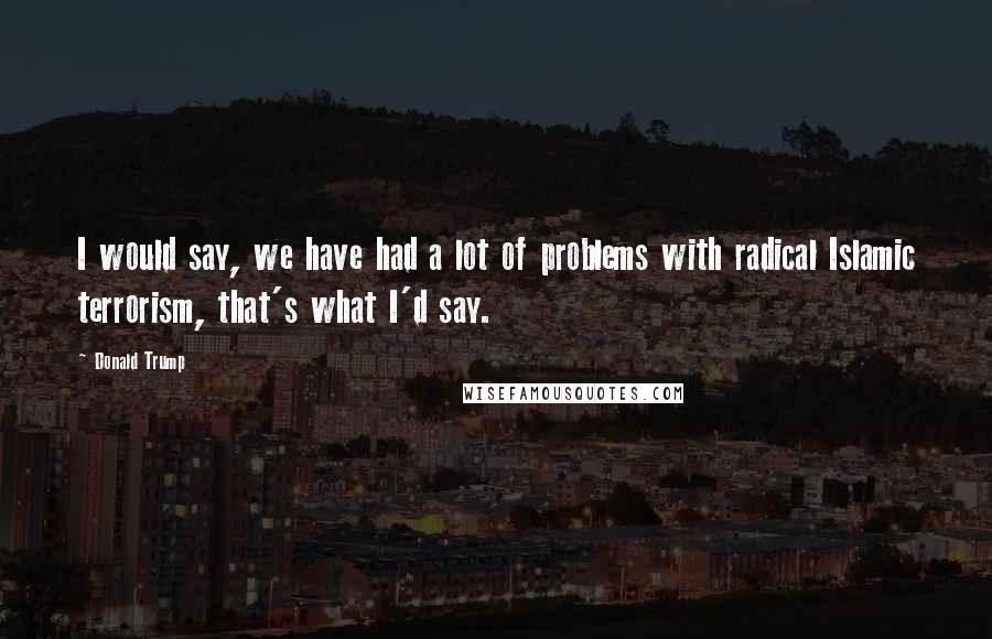 Donald Trump Quotes: I would say, we have had a lot of problems with radical Islamic terrorism, that's what I'd say.