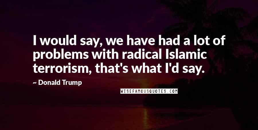 Donald Trump Quotes: I would say, we have had a lot of problems with radical Islamic terrorism, that's what I'd say.