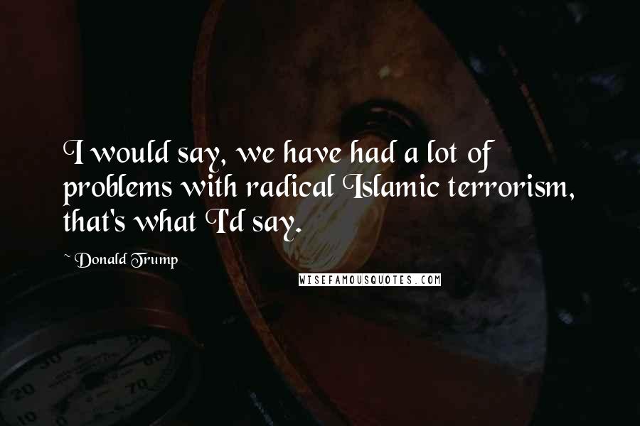 Donald Trump Quotes: I would say, we have had a lot of problems with radical Islamic terrorism, that's what I'd say.