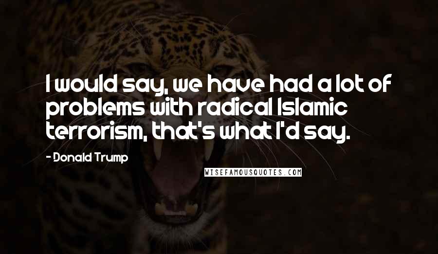Donald Trump Quotes: I would say, we have had a lot of problems with radical Islamic terrorism, that's what I'd say.